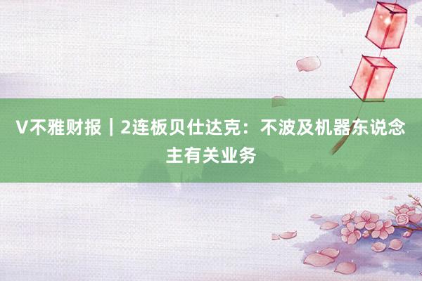 V不雅财报｜2连板贝仕达克：不波及机器东说念主有关业务