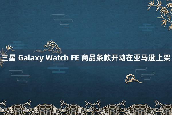 三星 Galaxy Watch FE 商品条款开动在亚马逊上架