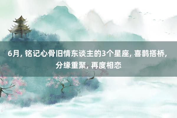 6月, 铭记心骨旧情东谈主的3个星座, 喜鹊搭桥, 分缘重聚, 再度相恋