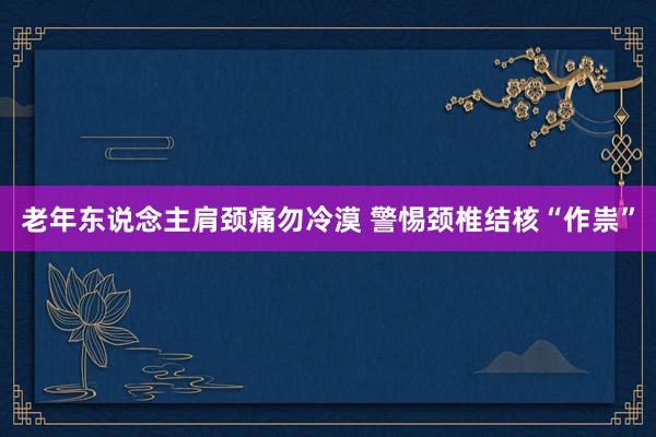 老年东说念主肩颈痛勿冷漠 警惕颈椎结核“作祟”