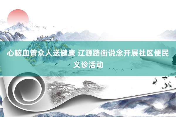 心脑血管众人送健康 辽源路街说念开展社区便民义诊活动