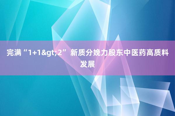 完满“1+1>2” 新质分娩力股东中医药高质料发展