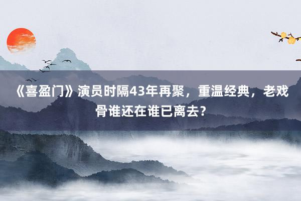 《喜盈门》演员时隔43年再聚，重温经典，老戏骨谁还在谁已离去？