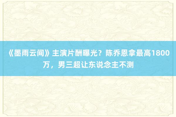 《墨雨云间》主演片酬曝光？陈乔恩拿最高1800万，男三超让东说念主不测