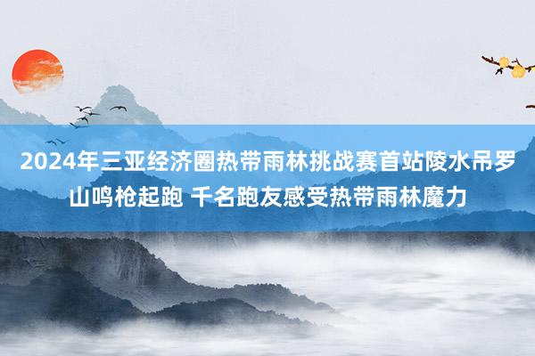 2024年三亚经济圈热带雨林挑战赛首站陵水吊罗山鸣枪起跑 千名跑友感受热带雨林魔力