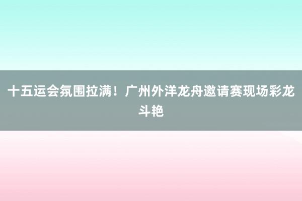 十五运会氛围拉满！广州外洋龙舟邀请赛现场彩龙斗艳