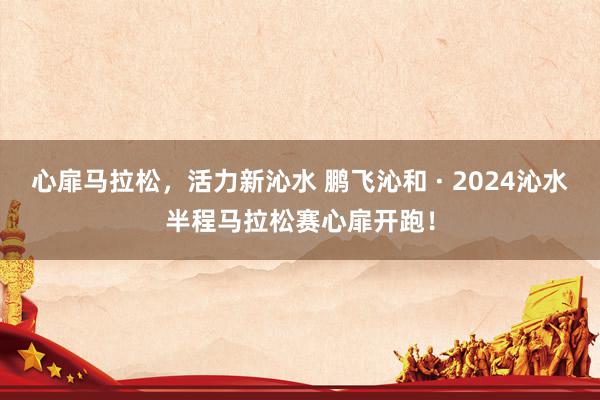 心扉马拉松，活力新沁水 鹏飞沁和 · 2024沁水半程马拉松赛心扉开跑！