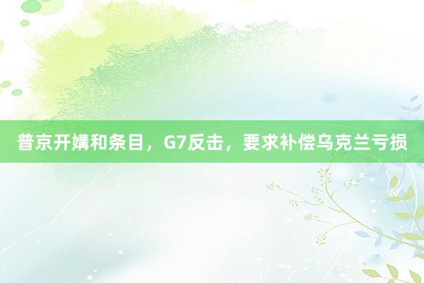 普京开媾和条目，G7反击，要求补偿乌克兰亏损