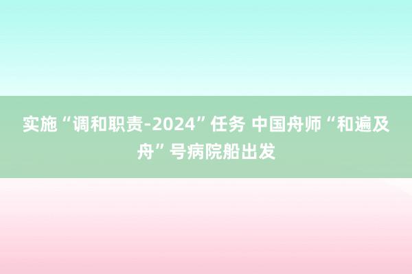 实施“调和职责-2024”任务 中国舟师“和遍及舟”号病院船出发