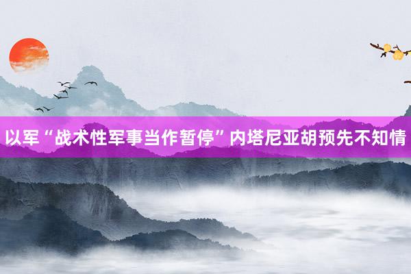 以军“战术性军事当作暂停”　内塔尼亚胡预先不知情