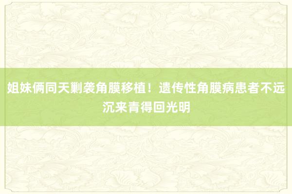 姐妹俩同天剿袭角膜移植！遗传性角膜病患者不远沉来青得回光明