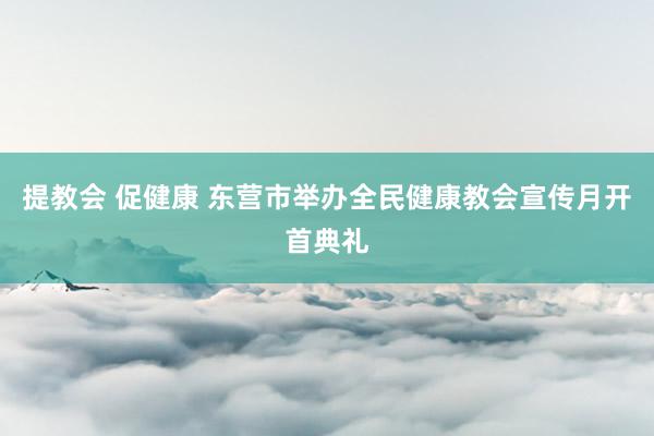 提教会 促健康 东营市举办全民健康教会宣传月开首典礼