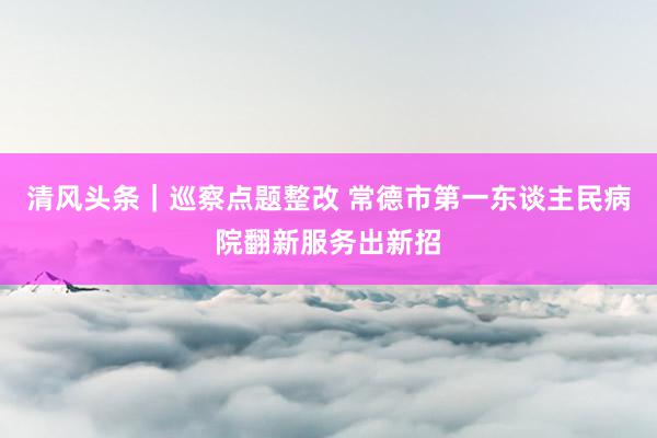 清风头条｜巡察点题整改 常德市第一东谈主民病院翻新服务出新招