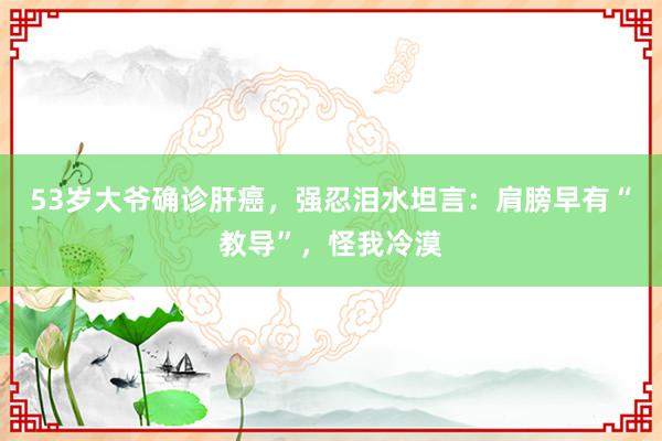 53岁大爷确诊肝癌，强忍泪水坦言：肩膀早有“教导”，怪我冷漠