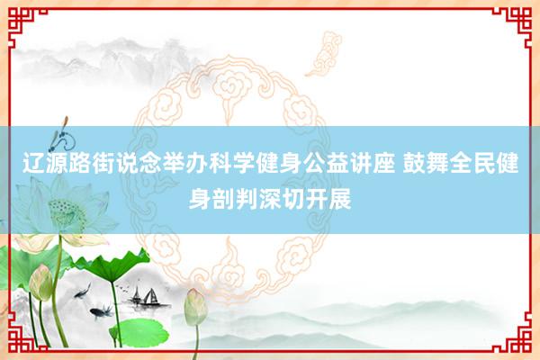 辽源路街说念举办科学健身公益讲座 鼓舞全民健身剖判深切开展