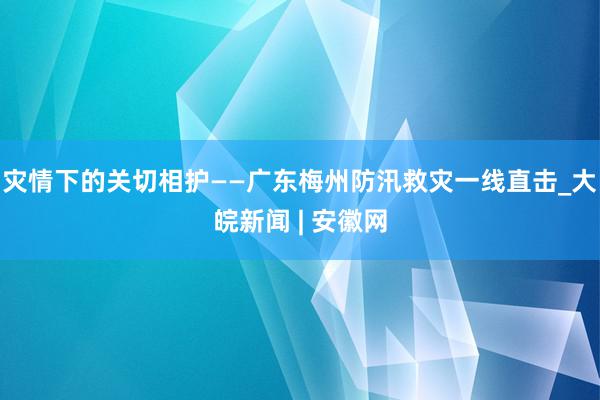 灾情下的关切相护——广东梅州防汛救灾一线直击_大皖新闻 | 安徽网