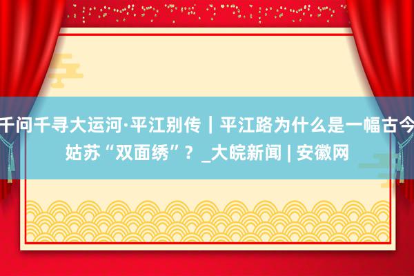 千问千寻大运河·平江别传｜平江路为什么是一幅古今姑苏“双面绣”？_大皖新闻 | 安徽网