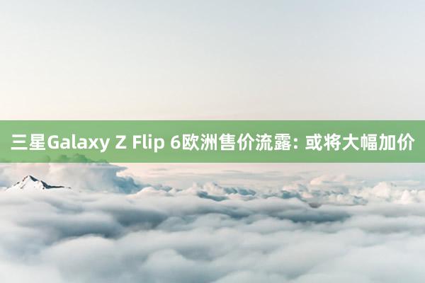 三星Galaxy Z Flip 6欧洲售价流露: 或将大幅加价