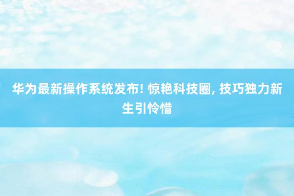 华为最新操作系统发布! 惊艳科技圈, 技巧独力新生引怜惜