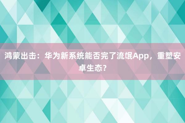 鸿蒙出击：华为新系统能否完了流氓App，重塑安卓生态？