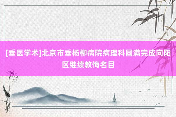 [垂医学术]北京市垂杨柳病院病理科圆满完成向阳区继续教悔名目