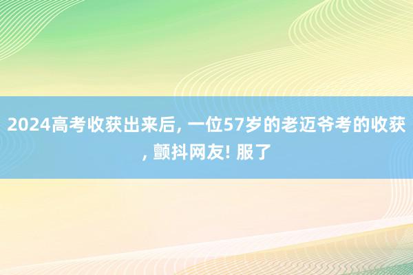 2024高考收获出来后, 一位57岁的老迈爷考的收获, 颤抖网友! 服了