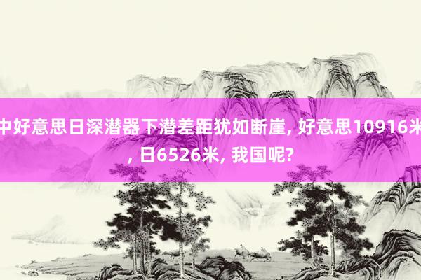 中好意思日深潜器下潜差距犹如断崖, 好意思10916米, 日6526米, 我国呢?