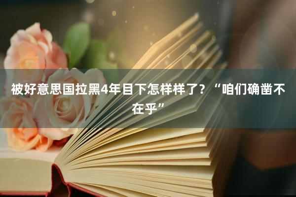 被好意思国拉黑4年目下怎样样了？“咱们确凿不在乎”