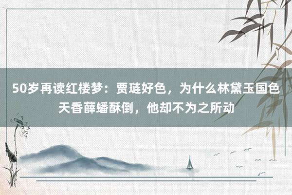 50岁再读红楼梦：贾琏好色，为什么林黛玉国色天香薛蟠酥倒，他却不为之所动