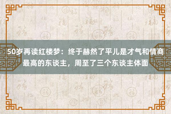 50岁再读红楼梦：终于赫然了平儿是才气和情商最高的东谈主，周至了三个东谈主体面