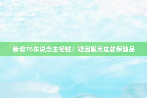 新增76东说念主牺牲！疑因服用这款保健品