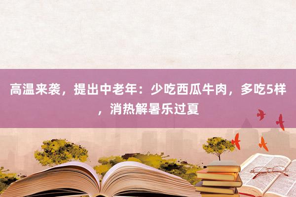 高温来袭，提出中老年：少吃西瓜牛肉，多吃5样，消热解暑乐过夏