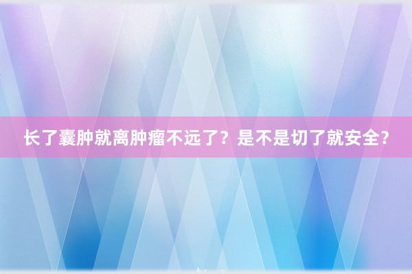 长了囊肿就离肿瘤不远了？是不是切了就安全？