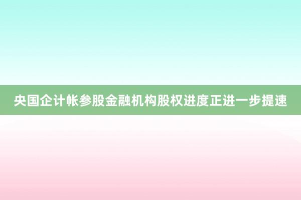 央国企计帐参股金融机构股权进度正进一步提速