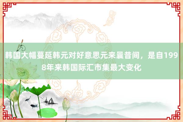 韩国大幅蔓延韩元对好意思元来曩昔间，是自1998年来韩国际汇市集最大变化