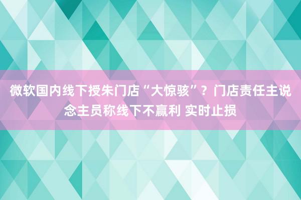 微软国内线下授朱门店“大惊骇”？门店责任主说念主员称线下不赢利 实时止损