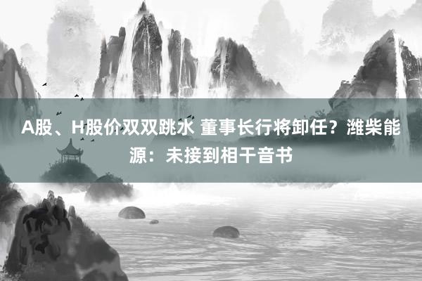 A股、H股价双双跳水 董事长行将卸任？潍柴能源：未接到相干音书