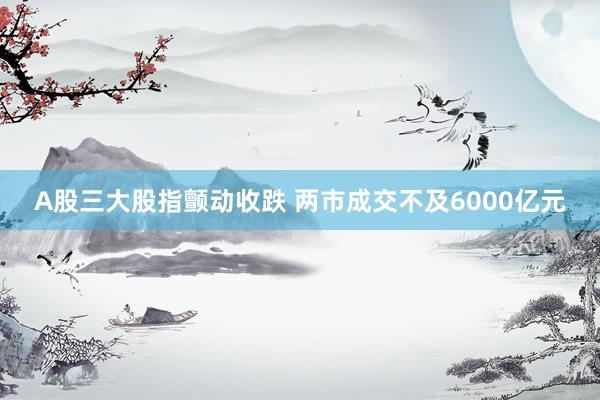 A股三大股指颤动收跌 两市成交不及6000亿元