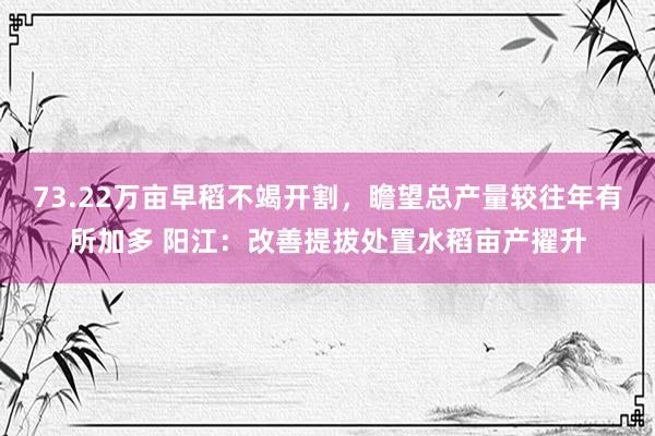 73.22万亩早稻不竭开割，瞻望总产量较往年有所加多 阳江：改善提拔处置水稻亩产擢升