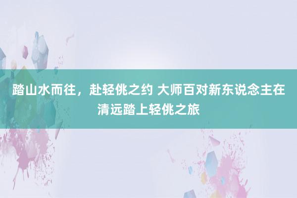 踏山水而往，赴轻佻之约 大师百对新东说念主在清远踏上轻佻之旅