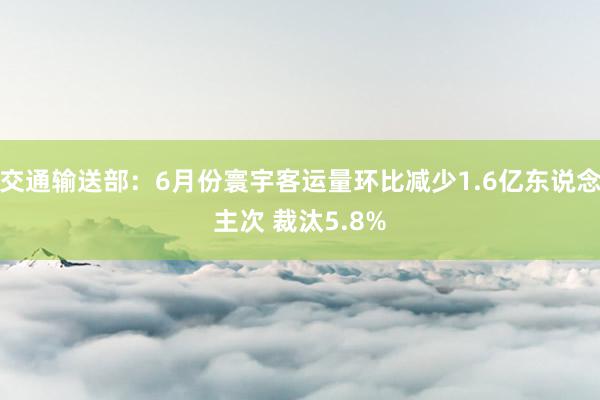 交通输送部：6月份寰宇客运量环比减少1.6亿东说念主次 裁汰5.8%