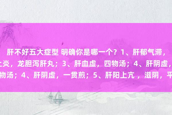 肝不好五大症型 明确你是哪一个？1、肝郁气滞，柴胡疏肝散；2、怒气上炎，龙胆泻肝丸；3、肝血虚，四物汤；4、肝阴虚，一贯煎；5、肝阳上亢 ，滋阴，平肝潜阳