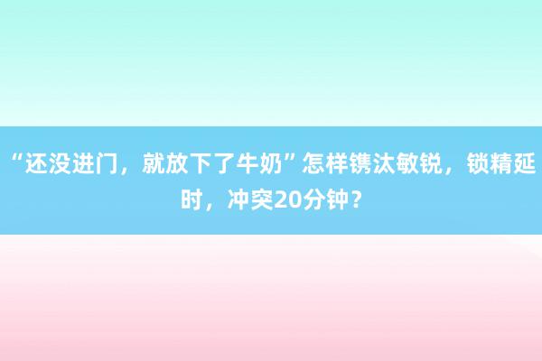 “还没进门，就放下了牛奶”怎样镌汰敏锐，锁精延时，冲突20分钟？