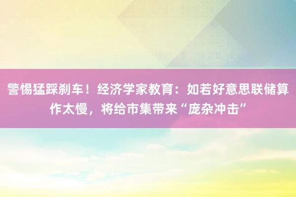 警惕猛踩刹车！经济学家教育：如若好意思联储算作太慢，将给市集带来“庞杂冲击”