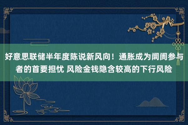 好意思联储半年度陈说新风向！通胀成为阛阓参与者的首要担忧 风险金钱隐含较高的下行风险