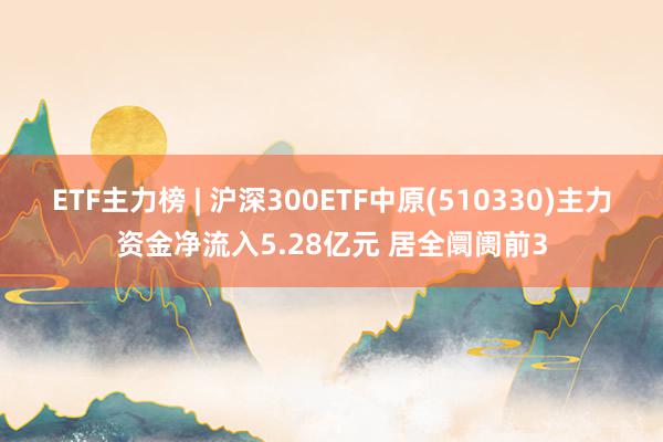 ETF主力榜 | 沪深300ETF中原(510330)主力资金净流入5.28亿元 居全阛阓前3