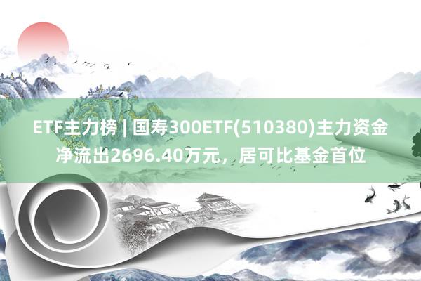 ETF主力榜 | 国寿300ETF(510380)主力资金净流出2696.40万元，居可比基金首位