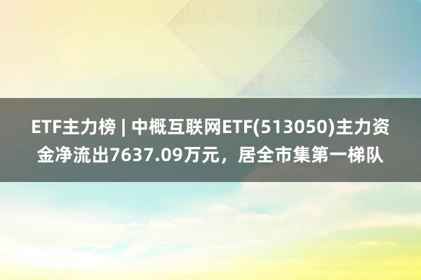 ETF主力榜 | 中概互联网ETF(513050)主力资金净流出7637.09万元，居全市集第一梯队