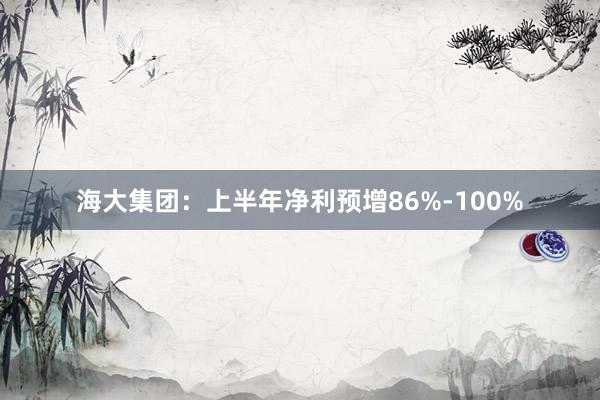 海大集团：上半年净利预增86%-100%