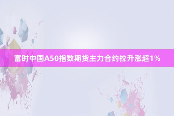 富时中国A50指数期货主力合约拉升涨超1%